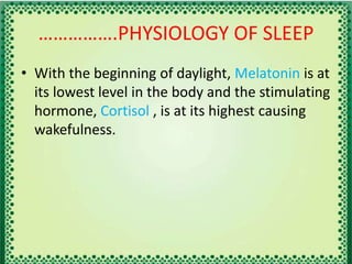 …………….PHYSIOLOGY OF SLEEP
• With the beginning of daylight, Melatonin is at
its lowest level in the body and the stimulating
hormone, Cortisol , is at its highest causing
wakefulness.
 