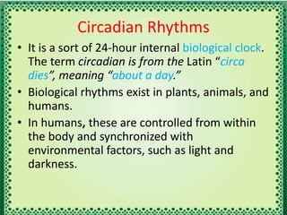 Circadian Rhythms
• It is a sort of 24-hour internal biological clock.
The term circadian is from the Latin “circa
dies”, meaning “about a day.”
• Biological rhythms exist in plants, animals, and
humans.
• In humans, these are controlled from within
the body and synchronized with
environmental factors, such as light and
darkness.
 
