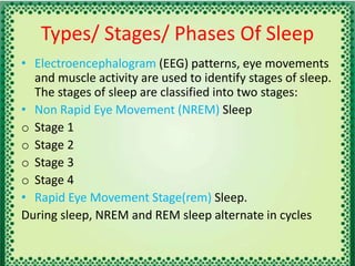 Types/ Stages/ Phases Of Sleep
• Electroencephalogram (EEG) patterns, eye movements
and muscle activity are used to identify stages of sleep.
The stages of sleep are classified into two stages:
• Non Rapid Eye Movement (NREM) Sleep
o Stage 1
o Stage 2
o Stage 3
o Stage 4
• Rapid Eye Movement Stage(rem) Sleep.
During sleep, NREM and REM sleep alternate in cycles
 