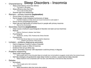 Sleep Disorders - Insomnia• Characterised by
– Sleep onset latency more than 30mins
• Time taken to fall asleep
– Sleep efficiency less than 85%
• Time in bed actually asleep
– Several night time awakenings
• Riemann – primary insomnia (explanation)
– Occurs when no obvious cause
– Due to largely innate biological mechanisms of sleep
• Inherited imbalance of body clocks and neural mechanisms could explain it
– Due to chronic physiological arousal
– Heart rate and high levels of Cortisol found in people with primary insomnia
• May be from environment
• Secondary insomnia (explanation)
– Clear causes (medical to psychological) of disorder (not seen as true insomnia)
– Medical
• Asthma, Parkinson’s disease, heart failure
– Psychological
• Depression, anxiety, OCD, Posttraumatic Stress Disorder
– Parasomnias
• Events that disrupt sleep but not cause daytime sleepiness
– Restless Leg Syndrome, Sleep Apnoea
• Lichstein – problems diagnosing secondary
– Hard to diagnose if result of cause of disorder
– Is depression cause or effect of insomnia
– Evidence that can go either way
– Some “secondary insomnia” with depression could be primary in disguise
• Problems researching
– Sleep state misperception
• Many people claim to have disrupted sleep but actually have normal patterns (suggests mental rather than physical issue)
– Self help strategies (drugs/alcohol) make sleep harder to achieve, causes learned sleep disorder
• Makes treatment more complicated (CBT has been used effectively to treat learned sleep disorders)
• Debates
– Nomothetic
• Tries to apply same rule to everyone
– Hermeneutic
• Makes assumptions rather than having clear evidence
 