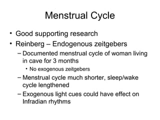 Menstrual Cycle
• Good supporting research
• Reinberg – Endogenous zeitgebers
– Documented menstrual cycle of woman living
in cave for 3 months
• No exogenous zeitgebers
– Menstrual cycle much shorter, sleep/wake
cycle lengthened
– Exogenous light cues could have effect on
Infradian rhythms
 