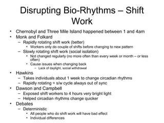 Disrupting Bio-Rhythms – Shift
Work
• Chernobyl and Three Mile Island happened between 1 and 4am
• Monk and Folkard
– Rapidly rotating shift work (better)
• Workers only do couple of shifts before changing to new pattern
– Slowly rotating shift work (social isolation)
• Not changed regularly (no more often than every week or month – or less
often)
• Cause issues when changing back
– Lack of daylight, social withdrawal
• Hawkins
– Takes individuals about 1 week to change circadian rhythms
– Rapidly rotating = s/w cycle always out of sync
• Dawson and Campbell
– Exposed shift workers to 4 hours very bright light
– Helped circadian rhythms change quicker
• Debates
– Deterministic
• All people who do shift work will have bad effect
• Individual differences
 