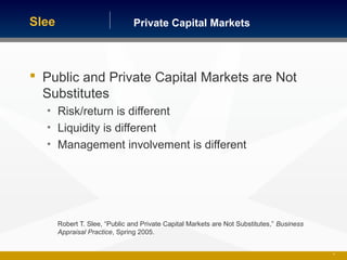 Private Capital MarketsSlee
 Public and Private Capital Markets are Not
Substitutes
• Risk/return is different
• Liquidity is different
• Management involvement is different
Robert T. Slee, “Public and Private Capital Markets are Not Substitutes,” Business
Appraisal Practice, Spring 2005.
10
 