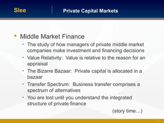 Private Capital MarketsSlee
 Middle Market Finance
• The study of how managers of private middle market
companies make investment and financing decisions
• Value Relativity: Value is relative to the reason for an
appraisal
• The Bizarre Bazaar: Private capital is allocated in a
bazaar
• Transfer Spectrum: Business transfer comprises a
spectrum of alternatives
• You are lost until you understand the integrated
structure of private finance
(story time…)
18
 