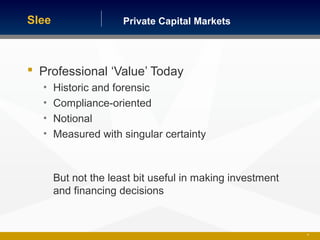 Private Capital MarketsSlee
 Professional ‘Value’ Today
• Historic and forensic
• Compliance-oriented
• Notional
• Measured with singular certainty
But not the least bit useful in making investment
and financing decisions
20
 