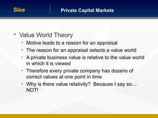 Private Capital MarketsSlee
 Value World Theory
• Motive leads to a reason for an appraisal
• The reason for an appraisal selects a value world
• A private business value is relative to the value world
in which it is viewed
• Therefore every private company has dozens of
correct values at one point in time
• Why is there value relativity? Because I say so…
NOT!
21
 