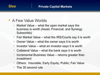 Private Capital MarketsSlee
 A Few Value Worlds
• Market Value – what the open market says the
business is worth (Asset, Financial, and Synergy
Subworlds)
• Fair Market Value – what the IRS/Courts say it is worth
• Owner Value – what the owner says it is worth
• Investor Value – what an investor says it is worth
• Collateral Value – what the bank says it is worth
• Incremental Business Value – returns greater than
investment
• Others: Insurable; Early Equity; Public; Fair Value
• The 30 second rule
22
 
