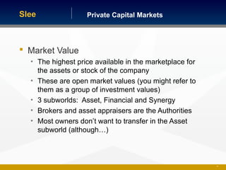 Private Capital MarketsSlee
 Market Value
• The highest price available in the marketplace for
the assets or stock of the company
• These are open market values (you might refer to
them as a group of investment values)
• 3 subworlds: Asset, Financial and Synergy
• Brokers and asset appraisers are the Authorities
• Most owners don’t want to transfer in the Asset
subworld (although…)
24
 