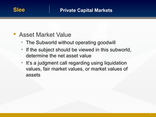 Private Capital MarketsSlee
 Asset Market Value
• The Subworld without operating goodwill
• If the subject should be viewed in this subworld,
determine the net asset value
• It’s a judgment call regarding using liquidation
values, fair market values, or market values of
assets
25
 