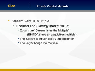 Private Capital MarketsSlee
 Stream versus Multiple
• Financial and Synergy market value:
 Equals the “Stream times the Multiple”
(EBITDA times an acquisition multiple)
 The Stream is influenced by the presenter
 The Buyer brings the multiple
26
 