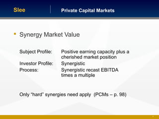 Private Capital MarketsSlee
 Synergy Market Value
Subject Profile: Positive earning capacity plus a
cherished market position
Investor Profile: Synergistic
Process: Synergistic recast EBITDA
times a multiple
Only “hard” synergies need apply (PCMs – p. 98)
29
 
