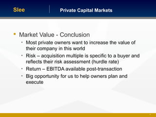 Private Capital MarketsSlee
 Market Value - Conclusion
• Most private owners want to increase the value of
their company in this world
• Risk – acquisition multiple is specific to a buyer and
reflects their risk assessment (hurdle rate)
• Return – EBITDA available post-transaction
• Big opportunity for us to help owners plan and
execute
30
 