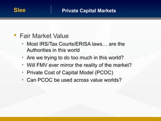Private Capital MarketsSlee
 Fair Market Value
• Most IRS/Tax Courts/ERISA laws… are the
Authorities in this world
• Are we trying to do too much in this world?
• Will FMV ever mirror the reality of the market?
• Private Cost of Capital Model (PCOC)
• Can PCOC be used across value worlds?
31
 