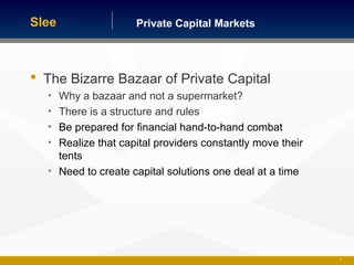 Private Capital MarketsSlee
 The Bizarre Bazaar of Private Capital
• Why a bazaar and not a supermarket?
• There is a structure and rules
• Be prepared for financial hand-to-hand combat
• Realize that capital providers constantly move their
tents
• Need to create capital solutions one deal at a time
32
 