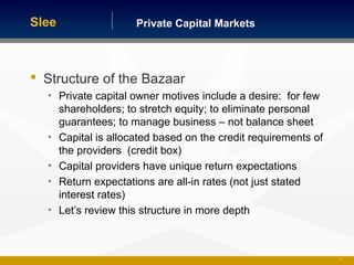 Private Capital MarketsSlee
 Structure of the Bazaar
• Private capital owner motives include a desire: for few
shareholders; to stretch equity; to eliminate personal
guarantees; to manage business – not balance sheet
• Capital is allocated based on the credit requirements of
the providers (credit box)
• Capital providers have unique return expectations
• Return expectations are all-in rates (not just stated
interest rates)
• Let’s review this structure in more depth
33
 