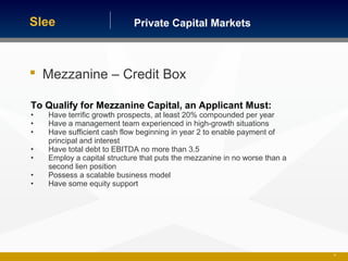 Private Capital MarketsSlee
35
 Mezzanine – Credit Box
To Qualify for Mezzanine Capital, an Applicant Must:
• Have terrific growth prospects, at least 20% compounded per year
• Have a management team experienced in high-growth situations
• Have sufficient cash flow beginning in year 2 to enable payment of
principal and interest
• Have total debt to EBITDA no more than 3.5
• Employ a capital structure that puts the mezzanine in no worse than a
second lien position
• Possess a scalable business model
• Have some equity support
 