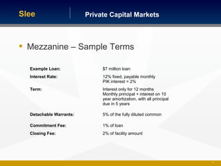 Private Capital MarketsSlee
36
 Mezzanine – Sample Terms
Example Loan: $7 million loan
Interest Rate: 12% fixed, payable monthly
PIK interest = 2%
Term: Interest only for 12 months
Monthly principal + interest on 10
year amortization, with all principal
due in 5 years
Detachable Warrants: 5% of the fully diluted common
Commitment Fee: 1% of loan
Closing Fee: 2% of facility amount
 