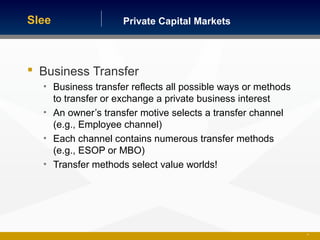 Private Capital MarketsSlee
 Business Transfer
• Business transfer reflects all possible ways or methods
to transfer or exchange a private business interest
• An owner’s transfer motive selects a transfer channel
(e.g., Employee channel)
• Each channel contains numerous transfer methods
(e.g., ESOP or MBO)
• Transfer methods select value worlds!
41
 