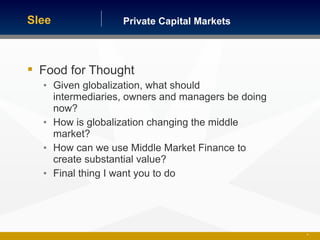Private Capital MarketsSlee
51
 Food for Thought
• Given globalization, what should
intermediaries, owners and managers be doing
now?
• How is globalization changing the middle
market?
• How can we use Middle Market Finance to
create substantial value?
• Final thing I want you to do
 