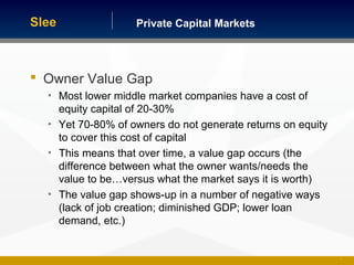 Private Capital MarketsSlee
7
 Owner Value Gap
• Most lower middle market companies have a cost of
equity capital of 20-30%
• Yet 70-80% of owners do not generate returns on equity
to cover this cost of capital
• This means that over time, a value gap occurs (the
difference between what the owner wants/needs the
value to be…versus what the market says it is worth)
• The value gap shows-up in a number of negative ways
(lack of job creation; diminished GDP; lower loan
demand, etc.)
 