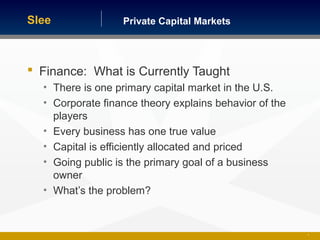 Private Capital MarketsSlee
 Finance: What is Currently Taught
• There is one primary capital market in the U.S.
• Corporate finance theory explains behavior of the
players
• Every business has one true value
• Capital is efficiently allocated and priced
• Going public is the primary goal of a business
owner
• What’s the problem?
8
 