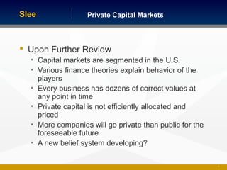 Private Capital MarketsSlee
 Upon Further Review
• Capital markets are segmented in the U.S.
• Various finance theories explain behavior of the
players
• Every business has dozens of correct values at
any point in time
• Private capital is not efficiently allocated and
priced
• More companies will go private than public for the
foreseeable future
• A new belief system developing?
9
 