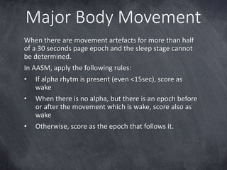Major Body Movement
When there are movement artefacts for more than half
of a 30 seconds page epoch and the sleep stage cannot
be determined.
In AASM, apply the following rules:
• If alpha rhytm is present (even <15sec), score as
wake
• When there is no alpha, but there is an epoch before
or after the movement which is wake, score also as
wake
• Otherwise, score as the epoch that follows it.
 