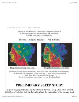 Harmonic fm - Tune Into Health                                                                                7/7/10 11:55 AM




           CLINICAL & UNIVERSITY TEST STUDIES


                                 Testing of the Harmonic Transparent Holographic Discs™
                                   is an ongoing process and as studies are completed,
                                             they will be posted to the Web Site.

                                 Thermal Imaging Studies - (Preliminary)




                Image before applying Sleep Discs                        Image before applying Sleep Discs

              The following study was performed by a major sleep study group on the Rest Quiet patch.
                   The Harmonic FM Transparent Holographic Disc™ is the next generation of the
                                    Rest Quiet Sleep Patches and when tested,
                           should show dramatic improvement over the Rest Quiet Patch.

                        -----------------------------------------------------------------------------------


                            PRELIMINARY SLEEP STUDY
       Thermal imaging study showing the effects of Harmonic Sleep Chips when applied
      to the body. Test show that the sleep chip effects the temperature of the subjects head
http://www.harmonicfm.com/sleepstudies.html                                                                        Page 1 of 5
 