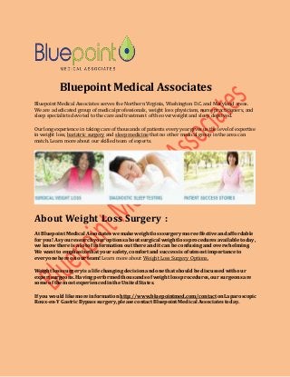 Bluepoint Medical Associates
Bluepoint Medical Associates serves the Northern Virginia, Washington D.C. and Maryland areas.
We are a dedicated group of medical professionals, weight loss physicians, nurse practitioners, and
sleep specialists devoted to the care and treatment of the overweight and sleep deprived.
Our long experience in taking care of thousands of patients every year gives us the level of expertise
in weight loss, bariatric surgery and sleep medicine that no other medical group in the area can
match. Learn more about our skilled team of experts.
About Weight Loss Surgery :
At BluepointMedical Associateswemakeweightlosssurgerymoreeffectiveandaffordable
foryou!As youresearchyouroptionsaboutsurgical weightlossproceduresavailabletoday,
we knowthereis a lotof informationoutthereand it can beconfusingandoverwhelming.
We want to emphasizethat yoursafety, comfortand successisofutmost importanceto
everyonehereonourteam! Learn more about Weight Loss Surgery Options.
Weightlosssurgeryisa lifechangingdecisionandonethat shouldbediscussedwithour
expertsurgeons.Havingperformedthousandsofweightlossprocedures,oursurgeonsare
someof the mostexperiencedinthe United States.
If youwouldlikemoreinformation http://www.bluepointmed.com/contactonLaparoscopic
Roux-en-YGastricBypasssurgery,pleasecontactBluepointMedical Associatestoday.
 