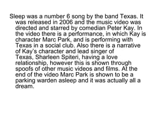 Sleep was a number 6 song by the band Texas. It
  was released in 2006 and the music video was
  directed and starred by comedian Peter Kay. In
  the video there is a performance, in which Kay is
  character Marc Park, and is performing with
  Texas in a social club. Also there is a narrative
  of Kay’s character and lead singer of
  Texas, Sharleen Spiteri, having a love
  relationship, however this is shown through
  spoofs of other music videos and films. At the
  end of the video Marc Park is shown to be a
  parking warden asleep and it was actually all a
  dream.
 