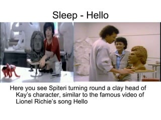 Sleep - Hello




Here you see Spiteri turning round a clay head of
 Kay’s character, similar to the famous video of
 Lionel Richie’s song Hello
 
