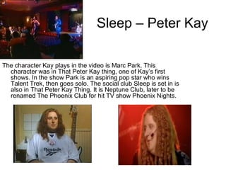 Sleep – Peter Kay

The character Kay plays in the video is Marc Park. This
  character was in That Peter Kay thing, one of Kay’s first
  shows. In the show Park is an aspiring pop star who wins
  Talent Trek, then goes solo. The social club Sleep is set in is
  also in That Peter Kay Thing. It is Neptune Club, later to be
  renamed The Phoenix Club for hit TV show Phoenix Nights.
 