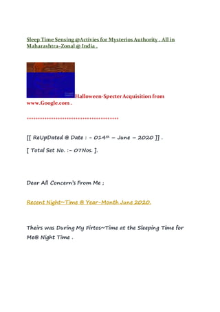 Sleep Time Sensing @Activies for Mysterios Authority . All in
Maharashtra~Zonal @ India .
Halloween-SpecterAcquisition from
www.Google.com .
*****************************************
[[ ReUpDated @ Date : - 014th – June – 2020 ]] .
[ Total Set No. :- 07Nos. ].
Dear All Concern’s From Me ;
Recent Night~Time @ Year-Month June 2020.
Theirs was During My Firtos~Time at the Sleeping Time for
Me@ Night Time .
 