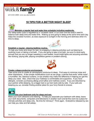 Sleep Flyer USC Center for Work & Family Life (213) 821-0800 www.usc.edu/worklife
(213) 821-0800 www.usc.edu/worklife
10 TIPS FOR A BETTER NIGHT SLEEP
Maintain a regular bed and wake time schedule including weekends.
Our sleep-wake cycle is regulated by a "circadian clock" in our brain and the body's need to
balance both sleep time and wake time. Waking up and going to sleep at the same time each day
helps the circadian function, as does exposure to sunlight in the morning and darkness when it’s
time to sleep.
Establish a regular, relaxing bedtime routine.
To help your body wind down for bed, try engaging in relaxing activities such as listening to
soothing music or taking a hot bath. If you are going to take a hot bath, be sure it’s done early
enough that you are no longer sweating or over-heated. Avoid bright lights and arousing activities
like working, paying bills, playing competitive games or problem-solving.
Create a sleep-conducive environment.
Take some time to create an atmosphere conducive to sleep. Find ways to minimize noise and
other distractions. A few simple modifications such as ear plugs, a devise that emits “white noise”,
a humidifier, fan, blackout curtains, or eye shades may make the difference in helping you get the
sleep you need. Also, check that your mattress is comfortable and supportive. If you have
allergies, consider purchasing allergy proof pillow and mattress covers. If you are disturbed by
your partner while sleeping, try a bigger bed or put twin beds side by side. If your pets are
keeping you up, consider finding another place for your furry friends to snooze.
Use your bedroom only for sleep and sex.
Make your room attractive and relaxing. To help you associate your bedroom with sleep, leave
your work documents, computers and televisions in another room and let this room be a place for
intimate activities and sleep only. No time for intimacy? Think again. Endorphins released by sex
can help you relax and fall asleep.
 