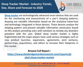 databridgemarketresearch.com US : +1-888-387-2818 UK : +44-161-394-0625
sales@databridgemarketresearch.com
1
Sleep Tracker Market - Industry Trends,
Size, Share and Forecast to 2028
Sleep tracker are technologically advanced smart devices that are used
for the monitoring and measurement of a user’s sleeping patterns,
drawing out valuable information based on the analytical know-how
and technology integrated in these devices. These devices analyse the
sleeping pattern and present valuable informative conclusions based
on this analysis providing users with solutions to remedy any disorders
prevalent with the user. Global sleep tracker market is highly
fragmented and the major players have used various strategies such as
new product launches, expansions, agreements, joint ventures,
partnerships, acquisitions, and others to increase their footprints in
this market
Browse Full Report :
https://www.databridgemarketresearch.com/reports/gl
obal-sleep-tracker-market
 