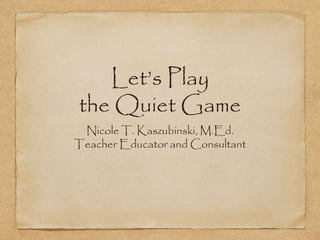 Let’s Play
the Quiet Game
Nicole T. Kaszubinski, M.Ed.
Teacher Educator and Consultant
 