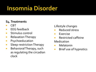 S4.Treatments
 CBT
 EEG feedback
 Stimulus control
 RelaxationTherapy
 Psychoeducation
 Sleep-restrictionTherapy
 BehavioralTherapy, such
as regulating the circadian
clock
Lifestyle changes
 Reduced stress
 Exercise
 Restricted caffeine
Medication
 Melatonin
 Brief use of hypnotics
 