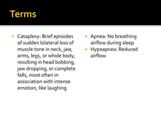  Cataplexy: Brief episodes
of sudden bilateral loss of
muscle tone in neck, jaw,
arms, legs, or whole body,
resulting in head bobbing,
jaw dropping, or complete
falls, most often in
association with intense
emotion, like laughing
 Apnea: No breathing
airflow during sleep
 Hypoapnea: Reduced
airflow
 