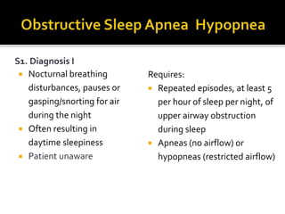 S1. Diagnosis I
 Nocturnal breathing
disturbances, pauses or
gasping/snorting for air
during the night
 Often resulting in
daytime sleepiness
 Patient unaware
Requires:
 Repeated episodes, at least 5
per hour of sleep per night, of
upper airway obstruction
during sleep
 Apneas (no airflow) or
hypopneas (restricted airflow)
 