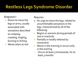 Diagnosis I
 Desire to move the
legs or arms, usually
associated with
sensations described
as creeping,
crawling, tingling,
burning or itching
 Worse when at rest
Requires:
1. An urge to move the legs, related to
uncomfortable sensations in the
legs, characterized by all of the
following:
 Begins or worsens during periods of
rest or inactivity
 Partially or totally relieved by
movement
 Worse in the evening or occurs only
in the evening
2. Occurs at least 3 times/week, for at
least 3 months
 