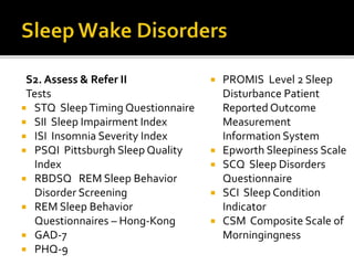 S2. Assess & Refer II
Tests
 STQ SleepTiming Questionnaire
 SII Sleep Impairment Index
 ISI Insomnia Severity Index
 PSQI Pittsburgh Sleep Quality
Index
 RBDSQ REM Sleep Behavior
Disorder Screening
 REM Sleep Behavior
Questionnaires – Hong-Kong
 GAD-7
 PHQ-9
 PROMIS Level 2 Sleep
Disturbance Patient
Reported Outcome
Measurement
Information System
 Epworth Sleepiness Scale
 SCQ Sleep Disorders
Questionnaire
 SCI Sleep Condition
Indicator
 CSM Composite Scale of
Morningingness
 