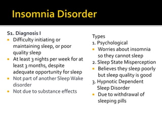 S1. Diagnosis I
 Difficulty initiating or
maintaining sleep, or poor
quality sleep
 At least 3 nights per week for at
least 3 months, despite
adequate opportunity for sleep
 Not part of another SleepWake
disorder
 Not due to substance effects
Types
1. Psychological
 Worries about insomnia
so they cannot sleep
2. Sleep State Misperception
 Believes they sleep poorly
but sleep quality is good
3. Hypnotic Dependent
Sleep Disorder
 Due to withdrawal of
sleeping pills
 