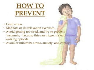 HOW TO
PREVENT
~ Limit stress
~ Meditate or do relaxation exercises.
~ Avoid getting too tired, and try to prevent
insomnia, because this can trigger a sleep
walking episode.
~ Avoid or minimize stress, anxiety, and conflict
 