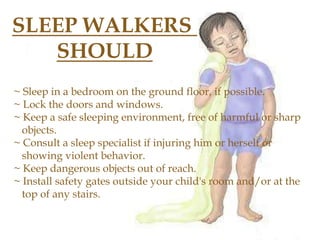 SLEEP WALKERS
SHOULD
~ Sleep in a bedroom on the ground floor, if possible.
~ Lock the doors and windows.
~ Keep a safe sleeping environment, free of harmful or sharp
objects.
~ Consult a sleep specialist if injuring him or herself or
showing violent behavior.
~ Keep dangerous objects out of reach.
~ Install safety gates outside your child's room and/or at the
top of any stairs.
 