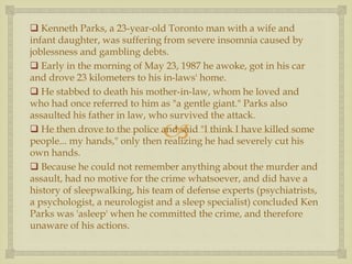 
 Kenneth Parks, a 23-year-old Toronto man with a wife and
infant daughter, was suffering from severe insomnia caused by
joblessness and gambling debts.
 Early in the morning of May 23, 1987 he awoke, got in his car
and drove 23 kilometers to his in-laws' home.
 He stabbed to death his mother-in-law, whom he loved and
who had once referred to him as "a gentle giant." Parks also
assaulted his father in law, who survived the attack.
 He then drove to the police and said "I think I have killed some
people... my hands," only then realizing he had severely cut his
own hands.
 Because he could not remember anything about the murder and
assault, had no motive for the crime whatsoever, and did have a
history of sleepwalking, his team of defense experts (psychiatrists,
a psychologist, a neurologist and a sleep specialist) concluded Ken
Parks was 'asleep' when he committed the crime, and therefore
unaware of his actions.
 