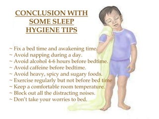 CONCLUSION WITH
SOME SLEEP
HYGIENE TIPS
~ Fix a bed time and awakening time.
~ Avoid napping during a day.
~ Avoid alcohol 4-6 hours before bedtime.
~ Avoid caffeine before bedtime.
~ Avoid heavy, spicy and sugary foods.
~ Exercise regularly but not before bed time
~ Keep a comfortable room temperature.
~ Block out all the distracting noises.
~ Don’t take your worries to bed.
 