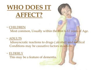 WHO DOES IT
AFFECT?
~ CHILDREN
Most common, Usually within the first 6-12 years of Age.
~ ADULTS
Idiosyncratic reactions to drugs ( alcohol) and medical
Conditions may be causative factors in adults.
~ ELDERLY
This may be a feature of dementia.
 