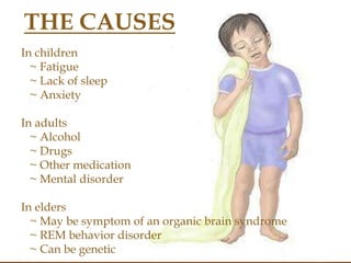 in children
 fatigue
 Lack of sleep
 Anxeity
In adults
 Acohol
 Drugs
 Other medication
 Mental disorder
In elders
 May be sympton of an orgqnic
brain syndrom
 REM behaviour disorder
 Can be genetic
In children
~ Fatigue
~ Lack of sleep
~ Anxiety
In adults
~ Alcohol
~ Drugs
~ Other medication
~ Mental disorder
In elders
~ May be symptom of an organic brain syndrome
~ REM behavior disorder
~ Can be genetic
THE CAUSES
 