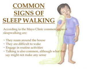 COMMON
SIGNS OF
SLEEP WALKING
According to the Mayo Clinic common signs of
sleepwalking are:
~ They roam around the house
~ They are difficult to wake
~ Engage in routine activities
~ Talking is also common, although what they
say might not make any sense
 