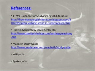 References:
• TTM's Guidance for Studying English Literature
http://freehelpstoenglishliterature.blogspot.com/2
007/09/sleep-walking-scene-in-shakespeares.html

• Irony in Macbeth by David Schlachter
http://www.davidschlachter.com/writings/macirony
.php

• Macbeth Study Guide
http://www.gradesaver.com/macbeth/study-guide

• Wikipedia

• Spakesnotes
 